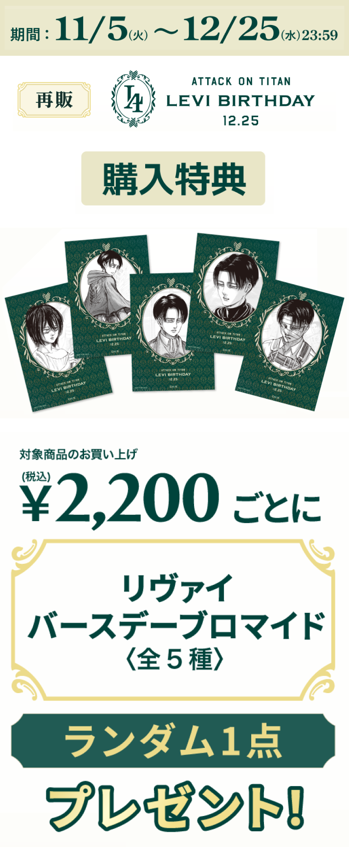 期間：11/5(火) ～ 12/25(水) 23:59 対象商品のお買い上げ税込み2,200円ごとにリヴァイバースデーブロマイド＜全5種＞をランダム一点プレゼント！